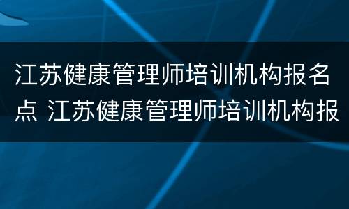 江苏健康管理师培训机构报名点 江苏健康管理师培训机构报名点在哪