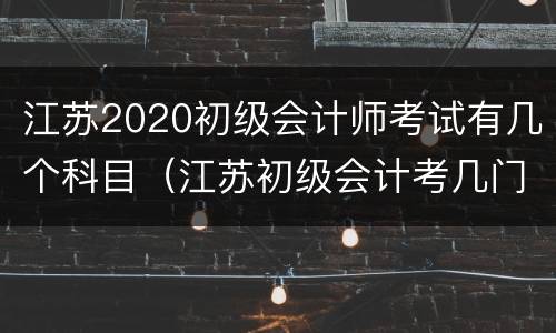 江苏2020初级会计师考试有几个科目（江苏初级会计考几门）