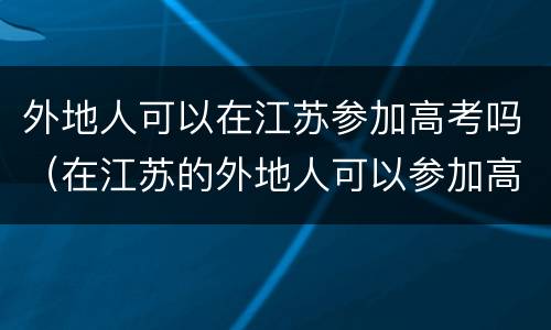 外地人可以在江苏参加高考吗（在江苏的外地人可以参加高考吗）