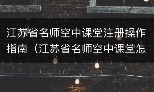 江苏省名师空中课堂注册操作指南（江苏省名师空中课堂怎么注册）