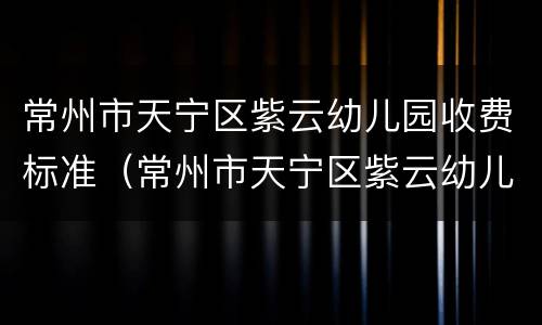 常州市天宁区紫云幼儿园收费标准（常州市天宁区紫云幼儿园官网）