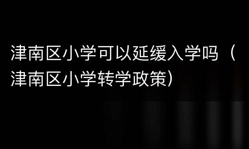 津南区小学可以延缓入学吗（津南区小学转学政策）