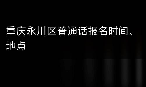 重庆永川区普通话报名时间、地点