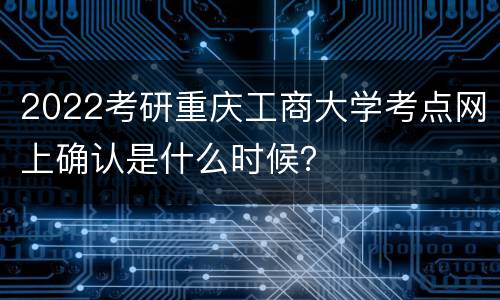 2022考研重庆工商大学考点网上确认是什么时候？