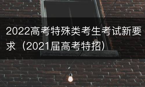 2022高考特殊类考生考试新要求（2021届高考特招）
