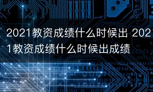 2021教资成绩什么时候出 2021教资成绩什么时候出成绩