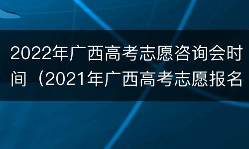2022年广西高考志愿咨询会时间（2021年广西高考志愿报名时间）