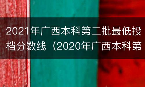 2021年广西本科第二批最低投档分数线（2020年广西本科第二批最低投档分数线）