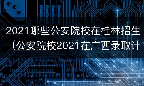 2021哪些公安院校在桂林招生（公安院校2021在广西录取计划）
