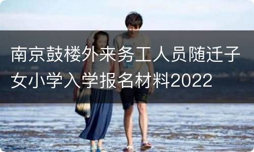 南京鼓楼外来务工人员随迁子女小学入学报名材料2022