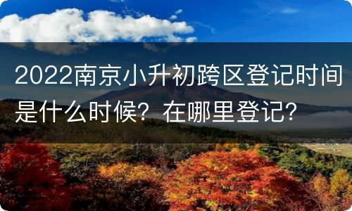 2022南京小升初跨区登记时间是什么时候？在哪里登记？