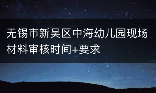 无锡市新吴区中海幼儿园现场材料审核时间+要求