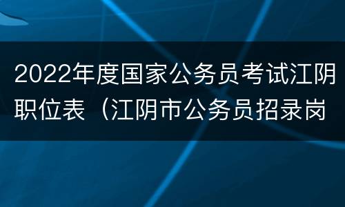 2022年度国家公务员考试江阴职位表（江阴市公务员招录岗位2022年）