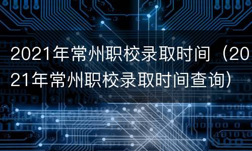 2021年常州职校录取时间（2021年常州职校录取时间查询）