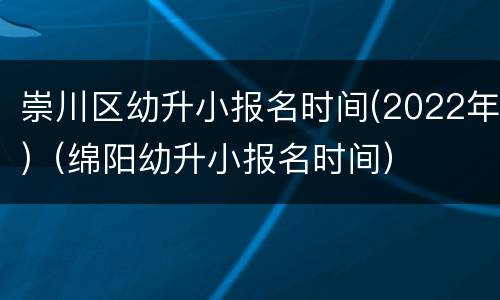 崇川区幼升小报名时间(2022年)（绵阳幼升小报名时间）