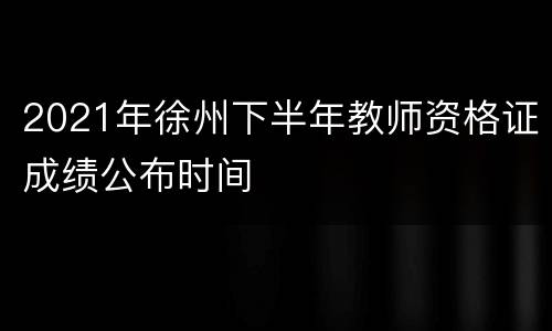 2021年徐州下半年教师资格证成绩公布时间