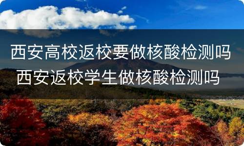 西安高校返校要做核酸检测吗 西安返校学生做核酸检测吗