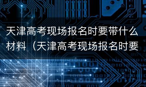 天津高考现场报名时要带什么材料（天津高考现场报名时要带什么材料去学校）