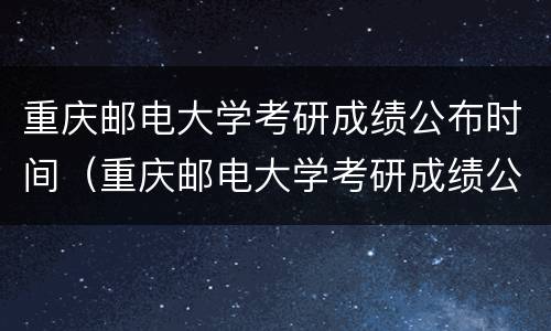 重庆邮电大学考研成绩公布时间（重庆邮电大学考研成绩公布时间）