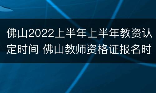 佛山2022上半年上半年教资认定时间 佛山教师资格证报名时间2021年下半年