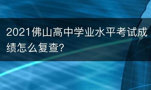 2021佛山高中学业水平考试成绩怎么复查？