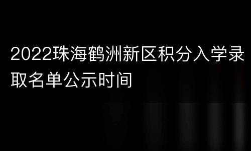 2022珠海鹤洲新区积分入学录取名单公示时间