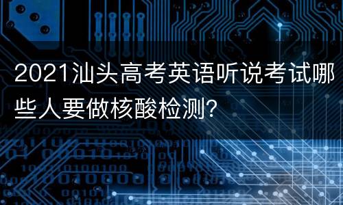 2021汕头高考英语听说考试哪些人要做核酸检测？