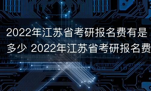 2022年江苏省考研报名费有是多少 2022年江苏省考研报名费有是多少呢