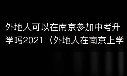 外地人可以在南京参加中考升学吗2021（外地人在南京上学可以参加中考和高考吗）