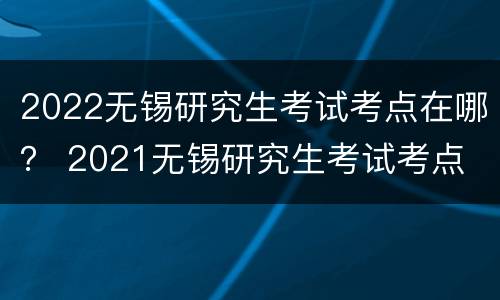 2022无锡研究生考试考点在哪？ 2021无锡研究生考试考点