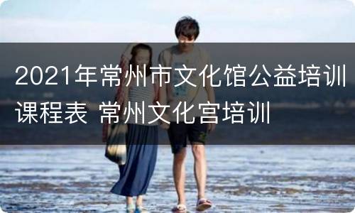 2021年常州市文化馆公益培训课程表 常州文化宫培训