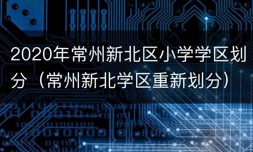 2020年常州新北区小学学区划分（常州新北学区重新划分）