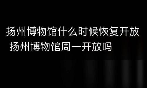 扬州博物馆什么时候恢复开放 扬州博物馆周一开放吗