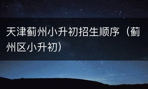 天津蓟州小升初招生顺序（蓟州区小升初）