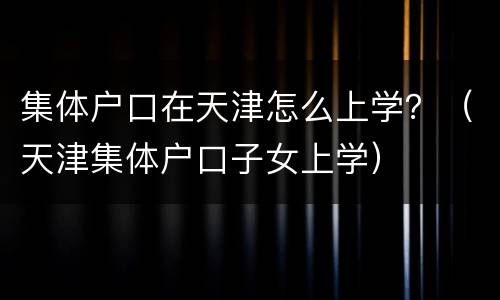 集体户口在天津怎么上学？（天津集体户口子女上学）