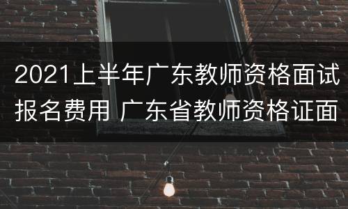 2021上半年广东教师资格面试报名费用 广东省教师资格证面试报名2021上半年