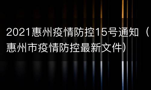 2021惠州疫情防控15号通知（惠州市疫情防控最新文件）