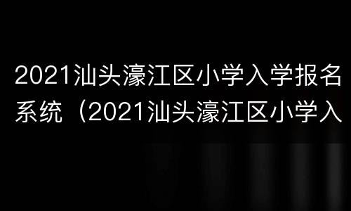 2021汕头濠江区小学入学报名系统（2021汕头濠江区小学入学报名系统公告）