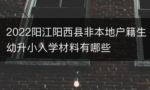 2022阳江阳西县非本地户籍生幼升小入学材料有哪些