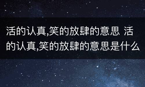 活的认真,笑的放肆的意思 活的认真,笑的放肆的意思是什么