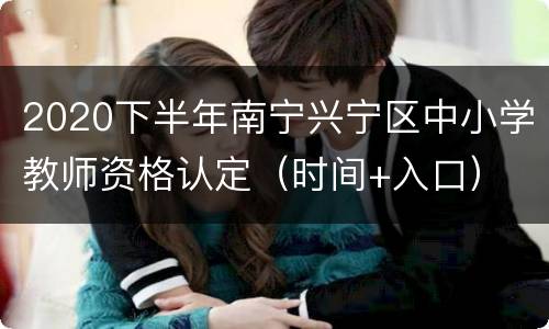2020下半年南宁兴宁区中小学教师资格认定（时间+入口）