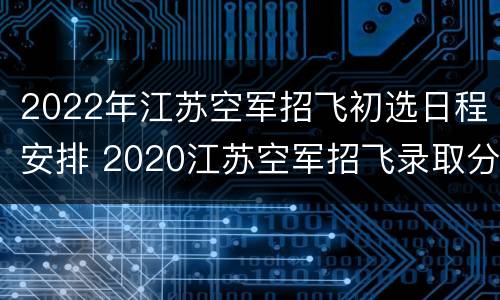 2022年江苏空军招飞初选日程安排 2020江苏空军招飞录取分数线