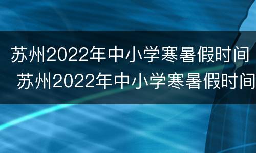 苏州2022年中小学寒暑假时间 苏州2022年中小学寒暑假时间是几号