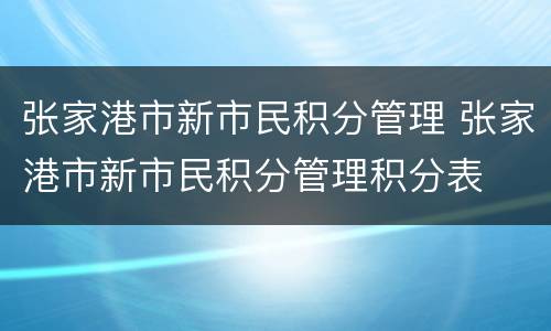 张家港市新市民积分管理 张家港市新市民积分管理积分表