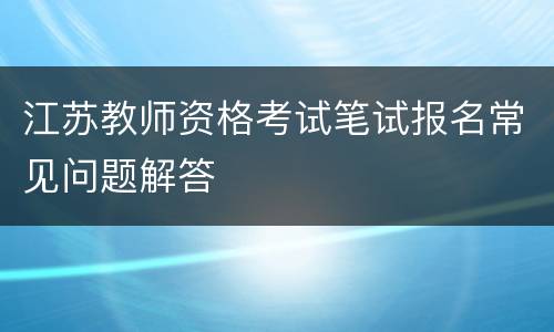 江苏教师资格考试笔试报名常见问题解答