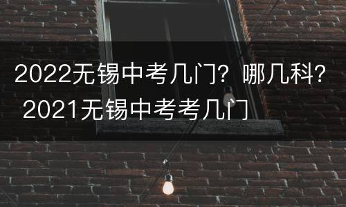 2022无锡中考几门？哪几科？ 2021无锡中考考几门
