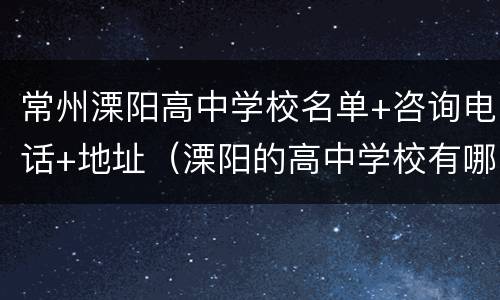 常州溧阳高中学校名单+咨询电话+地址（溧阳的高中学校有哪些）