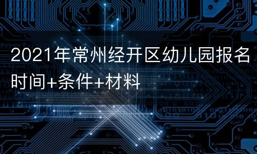 2021年常州经开区幼儿园报名时间+条件+材料