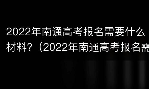 2022年南通高考报名需要什么材料?（2022年南通高考报名需要什么材料和手续）