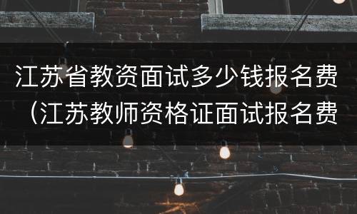 江苏省教资面试多少钱报名费（江苏教师资格证面试报名费多少钱）